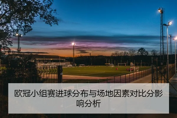 欧冠小组赛进球分布与场地因素对比分影响分析